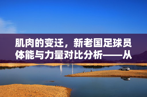 肌肉的变迁，新老国足球员体能与力量对比分析——从青涩到成熟的肌肉进化史，肌肉的变迁，新老国足球员体能与力量对比分析——从青涩到成熟的肌肉进化史