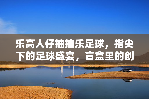 乐高人仔抽抽乐足球，指尖下的足球盛宴，盲盒里的创意无限