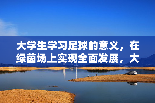 大学生学习足球的意义，在绿茵场上实现全面发展，大学生学习足球的意义，在绿茵场上实现全面发展