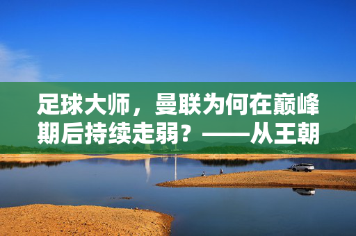 足球大师，曼联为何在巅峰期后持续走弱？——从王朝崩塌到如今的困境反思，足球大师，曼联为何在巅峰期后持续走弱？——从王朝崩塌到如今的困境反思