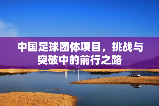 中国足球团体项目，挑战与突破中的前行之路