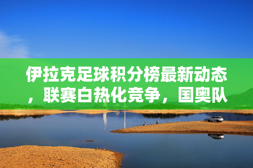 伊拉克足球积分榜最新动态，联赛白热化竞争，国奥队备战亚洲杯冲刺，伊拉克足球积分榜最新，联赛白热化竞争 国奥队备战亚洲杯冲刺