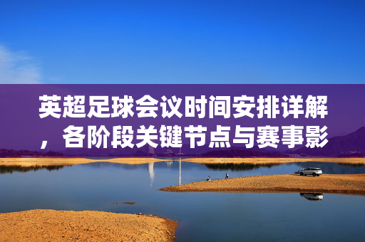 英超足球会议时间安排详解，各阶段关键节点与赛事影响分析