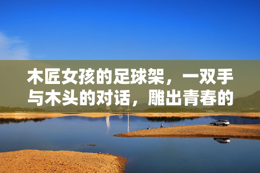 木匠女孩的足球架，一双手与木头的对话，雕出青春的奔跑轨迹