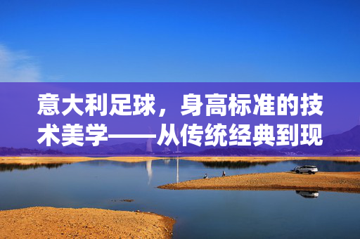 意大利足球，身高标准的技术美学——从传统经典到现代战术的演变