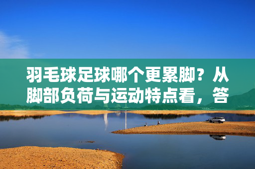 羽毛球足球哪个更累脚?从脚部负荷与运动特点看,答案或许超乎想象