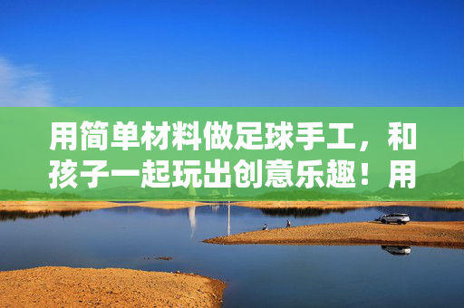 用简单材料做足球手工，和孩子一起玩出创意乐趣！用简单材料做足球手工，和孩子一起玩出创意乐趣！