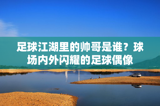 足球江湖里的帅哥是谁？球场内外闪耀的足球偶像