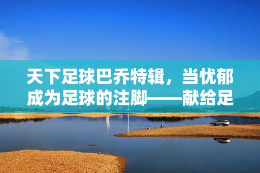 天下足球巴乔特辑，当忧郁成为足球的注脚——献给足球诗人巴乔的永恒赞歌，天下足球巴乔特辑，当忧郁成为足球的注脚——献给足球诗人巴乔的永恒赞歌