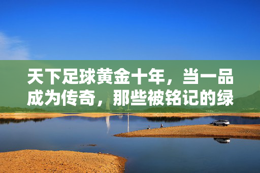 天下足球黄金十年，当一品成为传奇，那些被铭记的绿茵篇章，天下足球黄金十年，当一品成为传奇，那些被铭记的绿茵篇章
