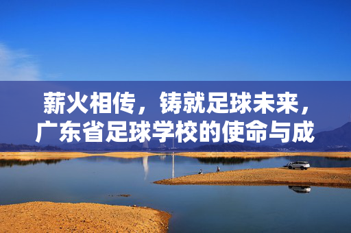 薪火相传，铸就足球未来，广东省足球学校的使命与成就
