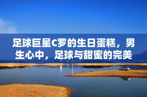 足球巨星C罗的生日蛋糕，男生心中，足球与甜蜜的完美融合
