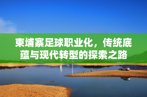 柬埔寨足球职业化，传统底蕴与现代转型的探索之路