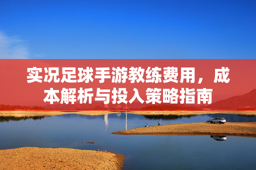 实况足球手游教练费用，成本解析与投入策略指南