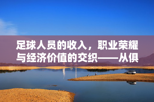 足球人员的收入，职业荣耀与经济价值的交织——从俱乐部薪酬到市场价值的深度解析
