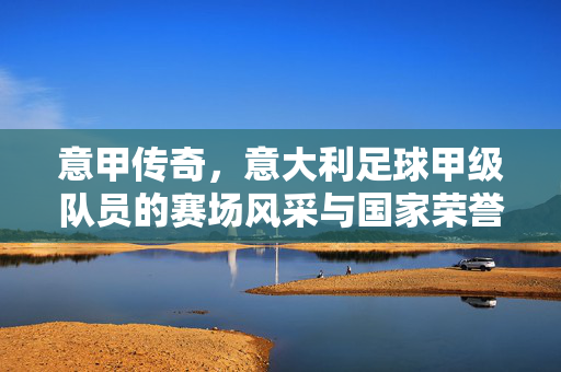 意甲传奇，意大利足球甲级队员的赛场风采与国家荣誉传承，意甲传奇，赛场风采与国家荣誉的传承