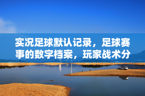 实况足球默认记录，足球赛事的数字档案，玩家战术分析的利器与珍藏记忆的载体