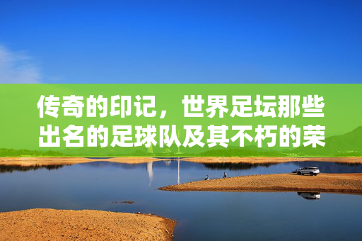 传奇的印记，世界足坛那些出名的足球队及其不朽的荣耀，传奇的印记，世界足坛那些出名的足球队及其不朽的荣耀
