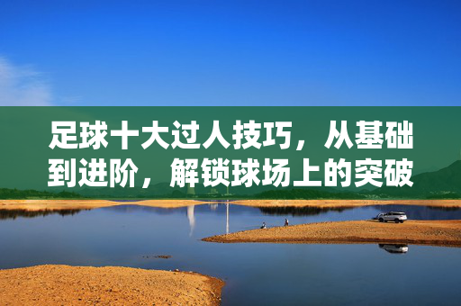 足球十大过人技巧，从基础到进阶，解锁球场上的突破利器