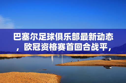 巴塞尔足球俱乐部最新动态，欧冠资格赛首回合战平，转会市场动作频频，球队备战新季迎挑战