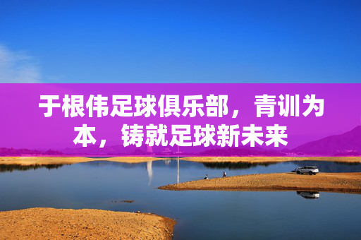 于根伟足球俱乐部，青训为本，铸就足球新未来