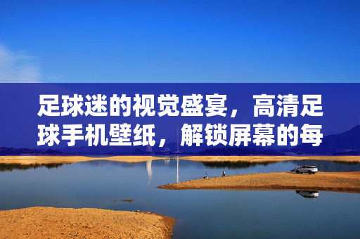 足球迷的视觉盛宴，高清足球手机壁纸，解锁屏幕的每一次都是燃情时刻