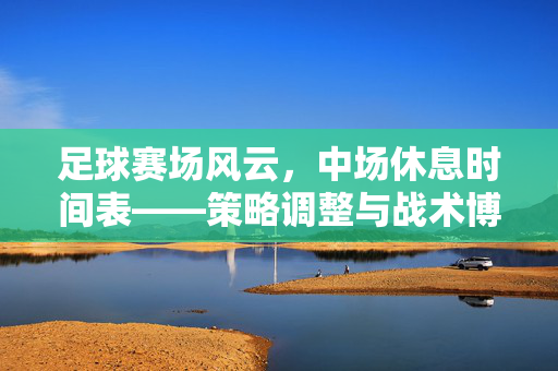 足球赛场风云，中场休息时间表——策略调整与战术博弈的黄金窗口
