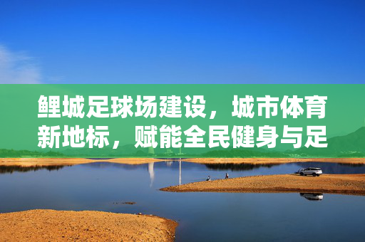 鲤城足球场建设，城市体育新地标，赋能全民健身与足球事业新发展，鲤城足球场建设，城市体育新地标，赋能全民健身与足球事业新发展