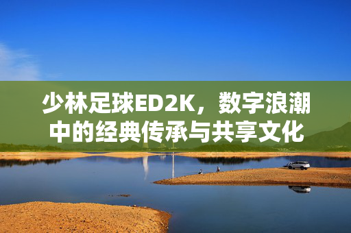 少林足球ED2K，数字浪潮中的经典传承与共享文化