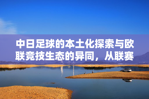 中日足球的本土化探索与欧联竞技生态的异同，从联赛体系到文化内核的对比