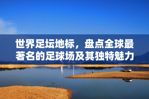 世界足坛地标，盘点全球最著名的足球场及其独特魅力
