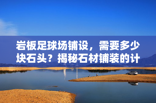 岩板足球场铺设，需要多少块石头？揭秘石材铺装的计算逻辑与实际损耗