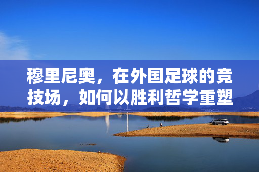 穆里尼奥，在外国足球的竞技场，如何以胜利哲学重塑战术与文化碰撞？穆里尼奥，在外国足球的竞技场，如何以胜利哲学重塑战术与文化碰撞？