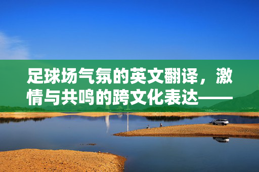 足球场气氛的英文翻译，激情与共鸣的跨文化表达——从中文语境到英文语境的动态诠释