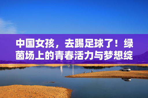 中国女孩，去踢足球了！绿茵场上的青春活力与梦想绽放