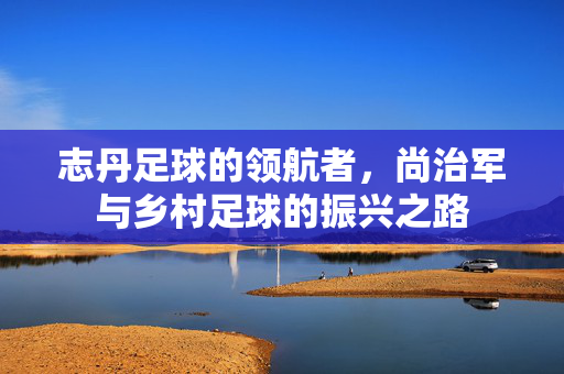 志丹足球的领航者，尚治军与乡村足球的振兴之路