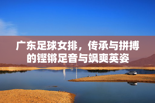 广东足球女排，传承与拼搏的铿锵足音与飒爽英姿