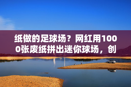 纸做的足球场？网红用1000张废纸拼出迷你球场，创意实验引发全网热议
