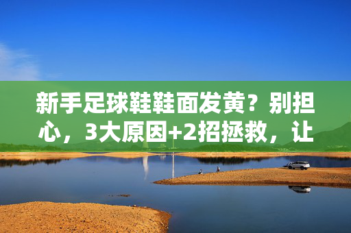 新手足球鞋鞋面发黄？别担心，3大原因+2招拯救，让球鞋重返青春，新手足球鞋鞋面发黄？3大原因+2招拯救，让球鞋重返青春