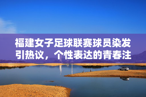 福建女子足球联赛球员染发引热议，个性表达的青春注脚与赛事规范的平衡探讨