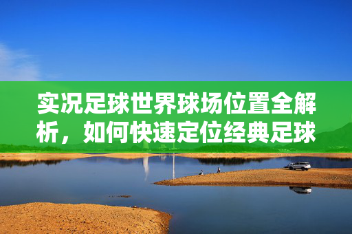 实况足球世界球场位置全解析，如何快速定位经典足球场并体验真实比赛氛围，实况足球世界球场位置全解析，快速定位经典足球场，沉浸真实比赛氛围