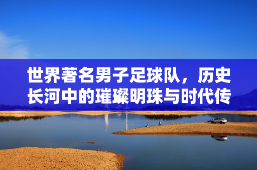世界著名男子足球队，历史长河中的璀璨明珠与时代传奇