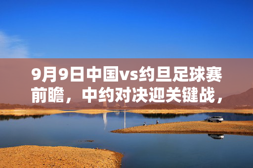 9月9日中国vs约旦足球赛前瞻，中约对决迎关键战，国脚们蓄势待发，9月9日中国vs约旦足球赛前瞻，中约对决迎关键战，国脚蓄势待发