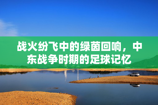 战火纷飞中的绿茵回响，中东战争时期的足球记忆