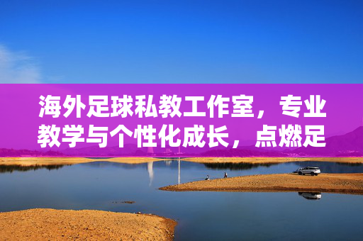 海外足球私教工作室，专业教学与个性化成长，点燃足球热情的定制引擎