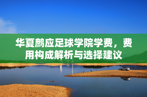 华夏鹧应足球学院学费，费用构成解析与选择建议