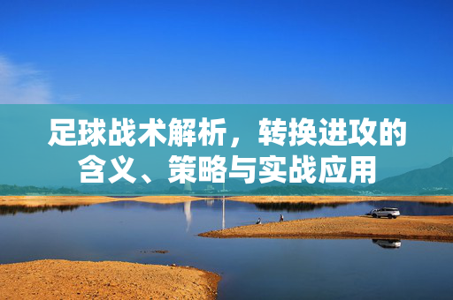 足球战术解析，转换进攻的含义、策略与实战应用