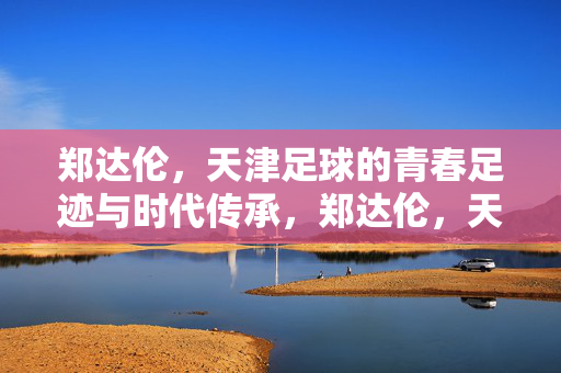 郑达伦，天津足球的青春足迹与时代传承，郑达伦，天津足球的青春足迹与时代传承
