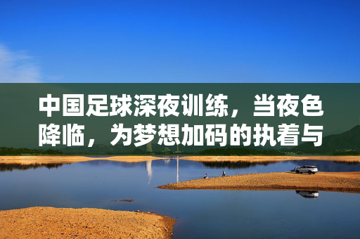 中国足球深夜训练，当夜色降临，为梦想加码的执着与汗水