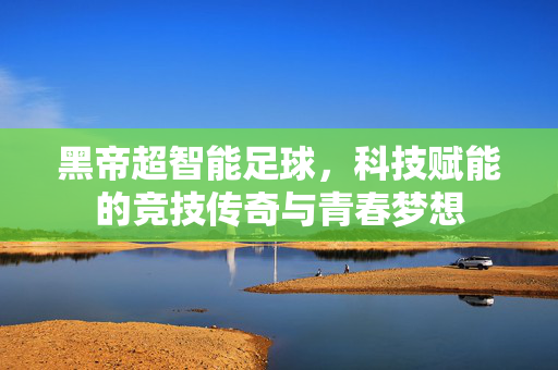 黑帝超智能足球，科技赋能的竞技传奇与青春梦想